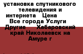 установка спутникового телевидения и интернета › Цена ­ 500 - Все города Услуги » Другие   . Хабаровский край,Николаевск-на-Амуре г.